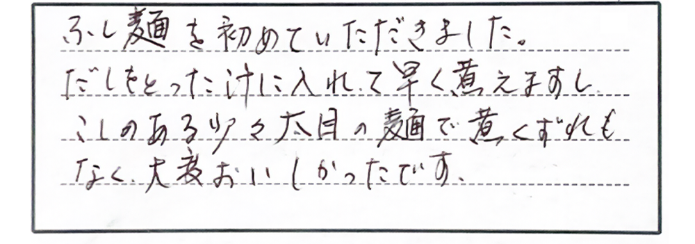 ふし麺を初めていただきました。だしをとった汁に入れて早く煮えますしこしのある少々太目の麺で煮くずれもなく、大変おいしかったです。
